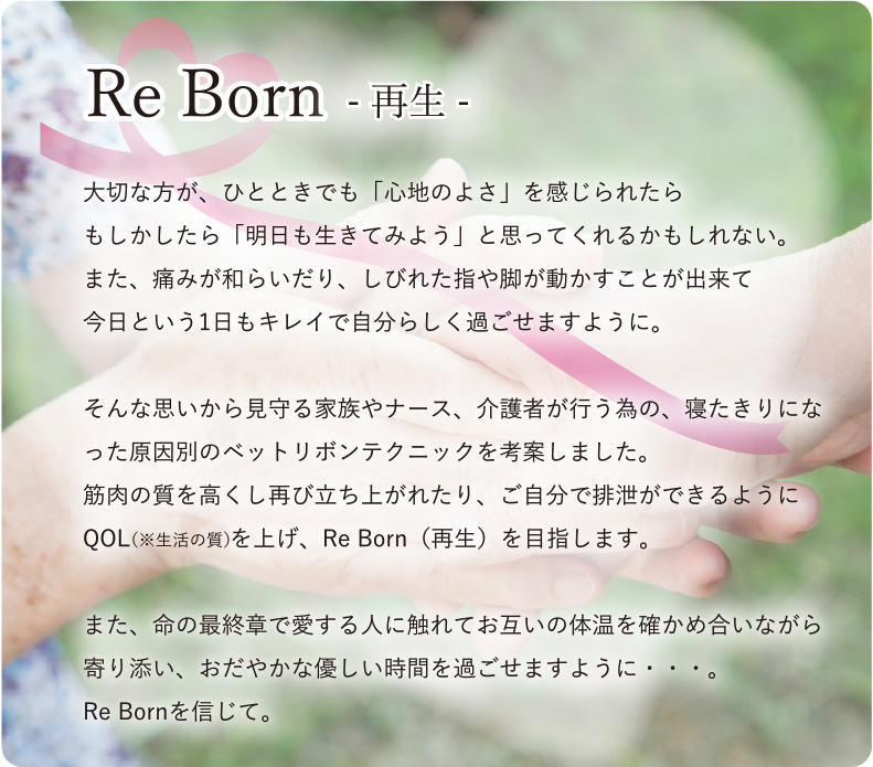 Re Born 再生 大切な方が、ひとときでも「心地のよさ」を与えることが出来たら　　もしかしたら「明日も生きてみよう」と思ってくれるかもしれない。また、痛みが和らいだり、しびれた指や脚が動かすことが出来たらどんなに今日という1日に希望を持つ事が出来るでしょう。そんな思いから見守る家族やナース、介護者が行う為の、寝たきりになった原因別のベットリボンテクニックを考案しました。筋肉の質を高くし再び立ち上がれたり、ご自分で排泄ができるようにRe Born（再生）を目指します。また、命の最終章で愛する人に触れてお互いの体温を確かめ合いながら寄り添い、おだやかな優しい時間を過ごせますように・・・。Re Born（生まれ変わり）を信じて。